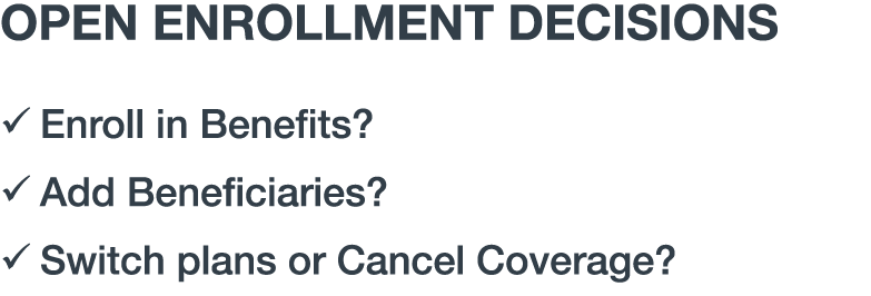 OPEN ENROLLMENT DECISIONS � Enroll in Benefits? � Add Beneficiaries? � Switch plans or Cancel Coverage?